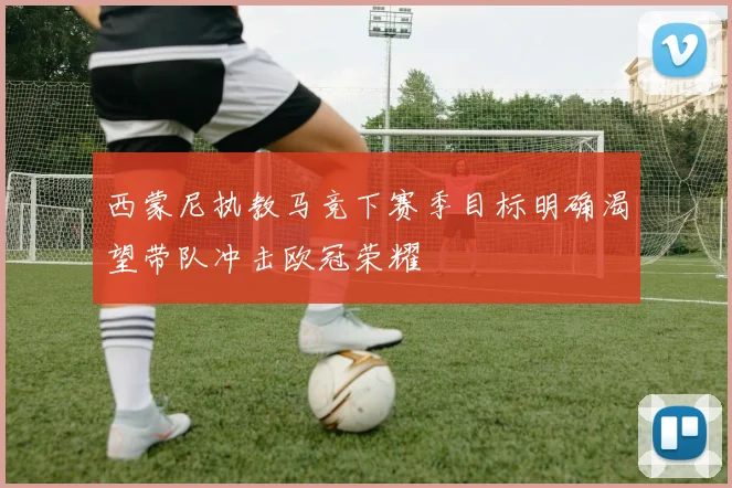 西蒙尼执教马竞下赛季目标明确渴望带队冲击欧冠荣耀
