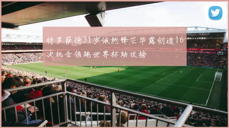 特罗萨德31岁依然锋芒毕露创造16次机会领跑世界杯助攻榜