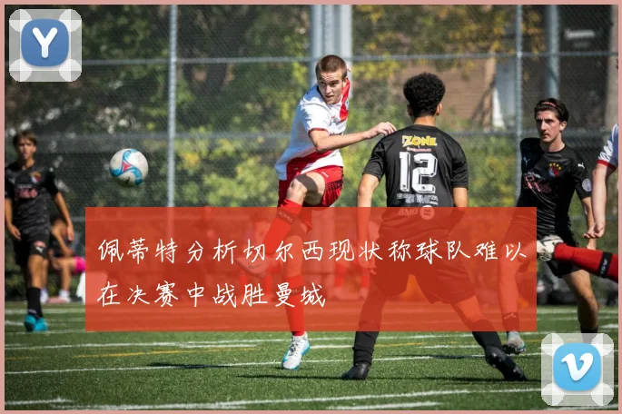 佩蒂特分析切尔西现状称球队难以在决赛中战胜曼城