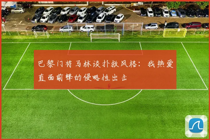 巴黎门将马林谈扑救风格：我热爱直面前锋的侵略性出击