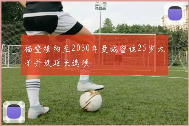 福登续约至2030年曼城留住25岁太子并设延长选项