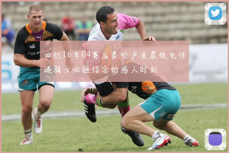 回忆16年G4赛后泰伦卢凌晨致电传递骑士必胜信念的感人时刻