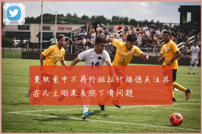 曼联重申不再外租拉什福德关注其在民主刚果表现下滑问题