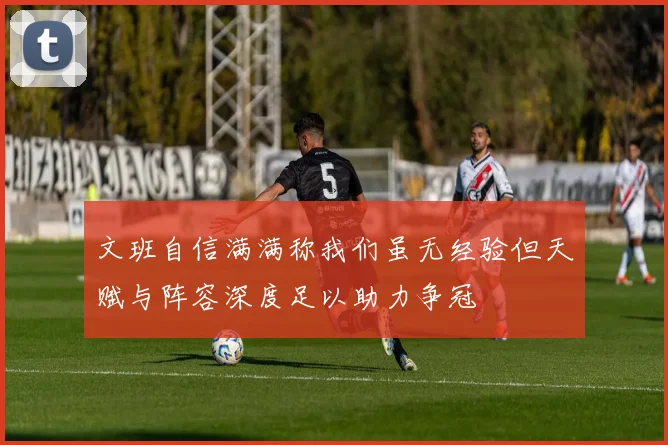 文班自信满满称我们虽无经验但天赋与阵容深度足以助力争冠