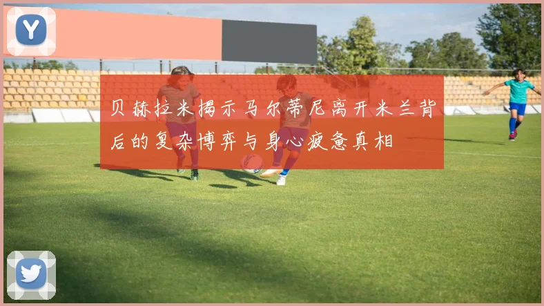 贝赫拉米揭示马尔蒂尼离开米兰背后的复杂博弈与身心疲惫真相