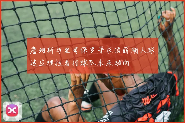詹姆斯与里奇保罗寻求顶薪湖人球迷应理性看待球队未来动向