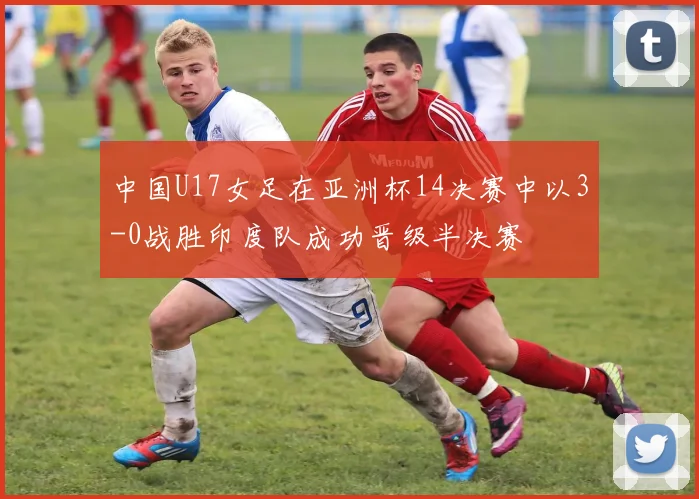 中国U17女足在亚洲杯14决赛中以3-0战胜印度队成功晋级半决赛