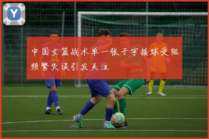 中国女篮战术单一张子宇接球受阻频繁失误引发关注
