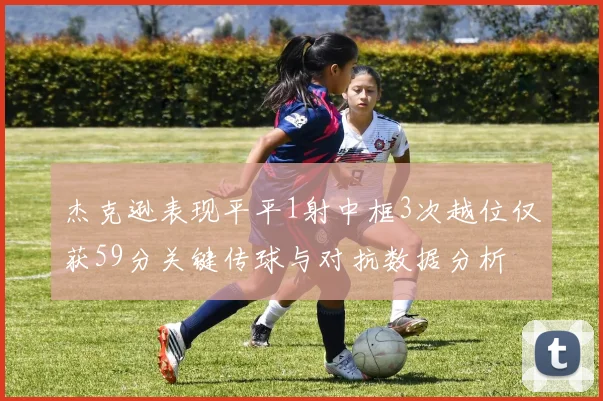 杰克逊表现平平1射中框3次越位仅获59分关键传球与对抗数据分析